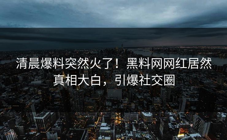 清晨爆料突然火了!黑料网网红居然真相大白,引爆社交圈