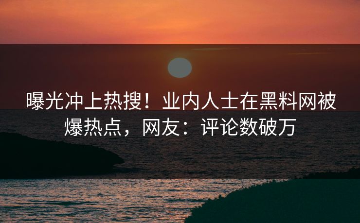 曝光冲上热搜！业内人士在黑料网被爆热点，网友：评论数破万