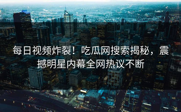 每日视频炸裂！吃瓜网搜索揭秘，震撼明星内幕全网热议不断