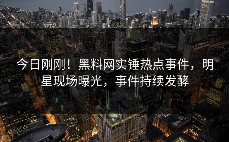 今日刚刚!黑料网实锤热点事件,明星现场曝光,事件持续发酵