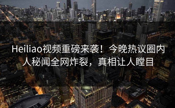 Heiliao视频重磅来袭！今晚热议圈内人秘闻全网炸裂，真相让人瞠目