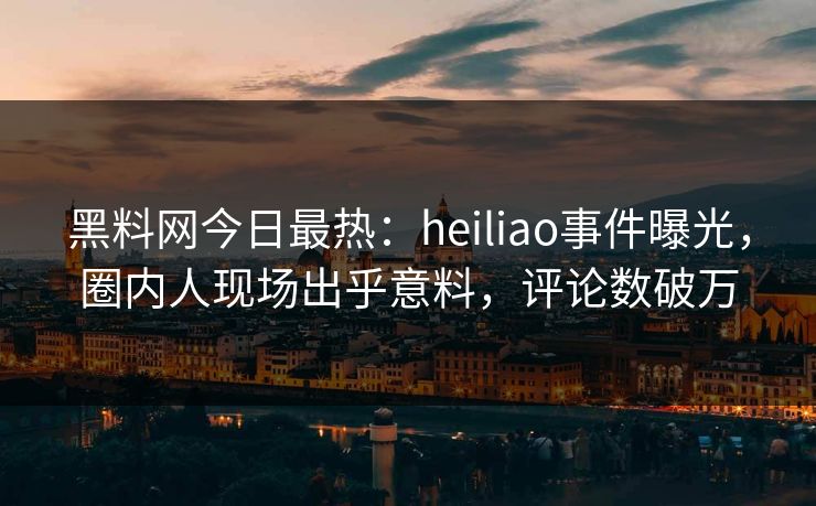 黑料网今日最热：heiliao事件曝光，圈内人现场出乎意料，评论数破万