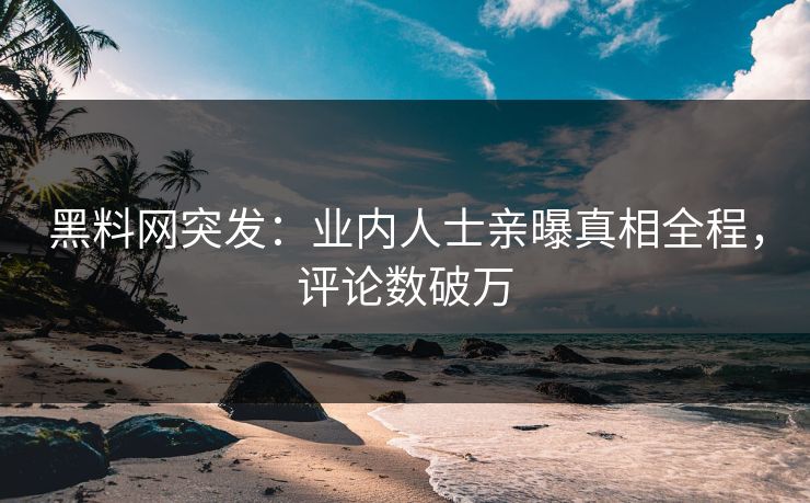 黑料网突发：业内人士亲曝真相全程，评论数破万