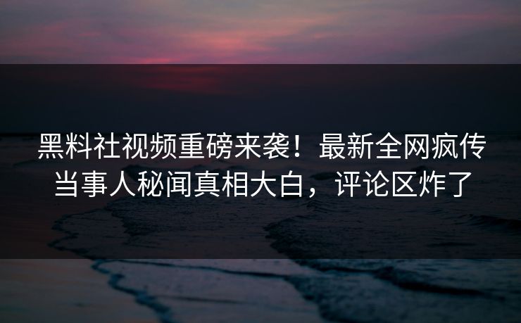 黑料社视频重磅来袭！最新全网疯传当事人秘闻真相大白，评论区炸了