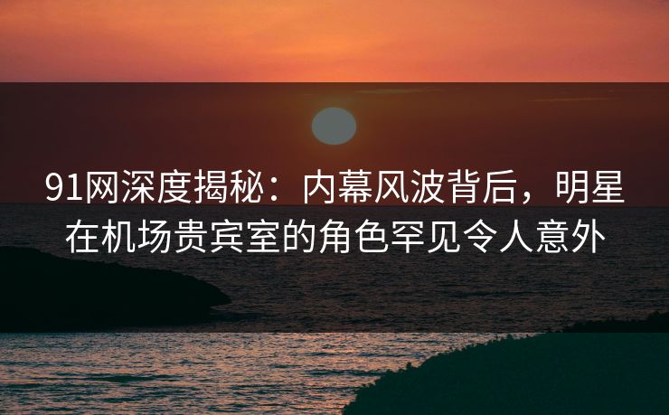 91网深度揭秘：内幕风波背后，明星在机场贵宾室的角色罕见令人意外