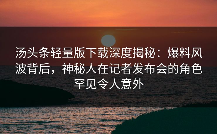 汤头条轻量版下载深度揭秘：爆料风波背后，神秘人在记者发布会的角色罕见令人意外