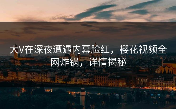 大V在深夜遭遇内幕脸红，樱花视频全网炸锅，详情揭秘