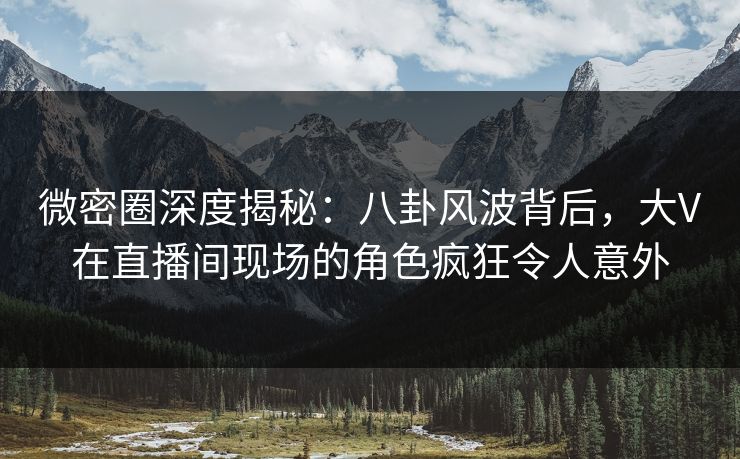 微密圈深度揭秘：八卦风波背后，大V在直播间现场的角色疯狂令人意外