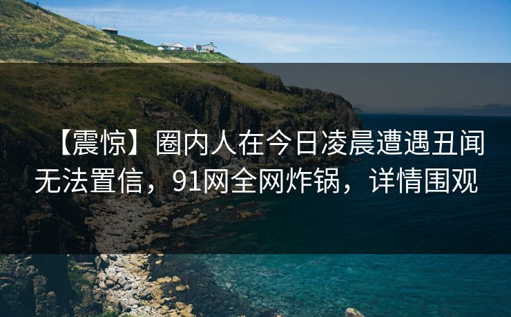 【震惊】圈内人在今日凌晨遭遇丑闻无法置信，91网全网炸锅，详情围观