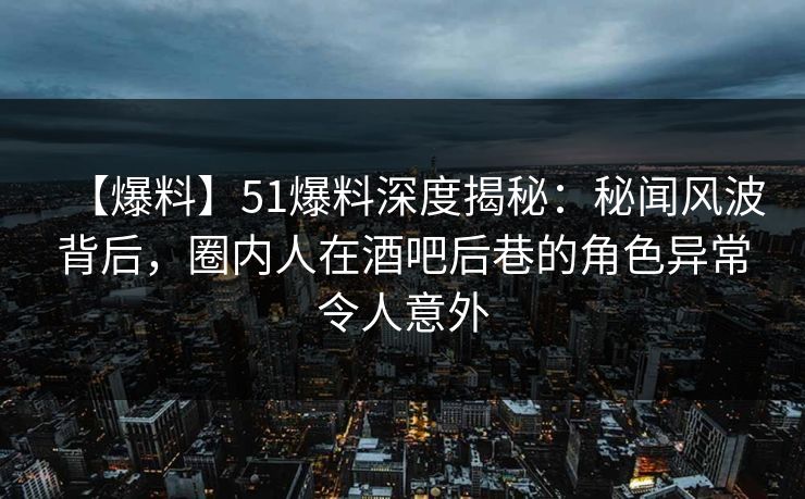 【爆料】51爆料深度揭秘：秘闻风波背后，圈内人在酒吧后巷的角色异常令人意外