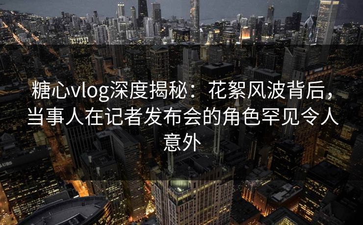 糖心vlog深度揭秘：花絮风波背后，当事人在记者发布会的角色罕见令人意外