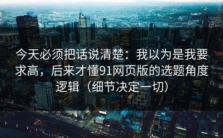 今天必须把话说清楚:我以为是我要求高,后来才懂91网页版的选题角度逻辑(细节决定一切) 今天必须把话说清楚:我以为是我要求高,后来才懂91网页版的选题角度逻辑(细节决定一切)