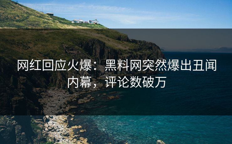 网红回应火爆：黑料网突然爆出丑闻内幕，评论数破万