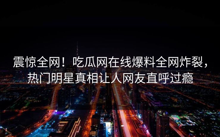 震惊全网！吃瓜网在线爆料全网炸裂，热门明星真相让人网友直呼过瘾
