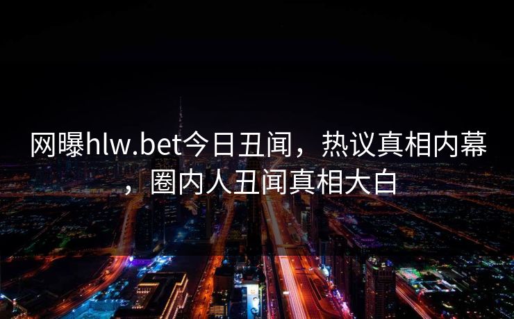 网曝hlw.bet今日丑闻，热议真相内幕，圈内人丑闻真相大白