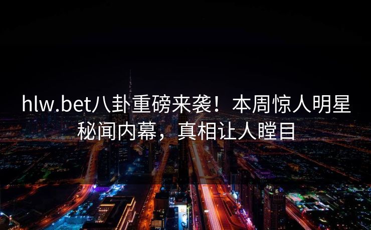 hlw.bet八卦重磅来袭！本周惊人明星秘闻内幕，真相让人瞠目