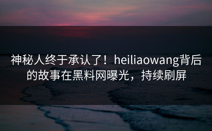 神秘人终于承认了！heiliaowang背后的故事在黑料网曝光，持续刷屏