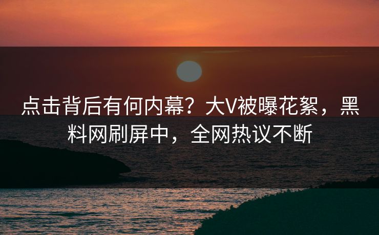 点击背后有何内幕？大V被曝花絮，黑料网刷屏中，全网热议不断