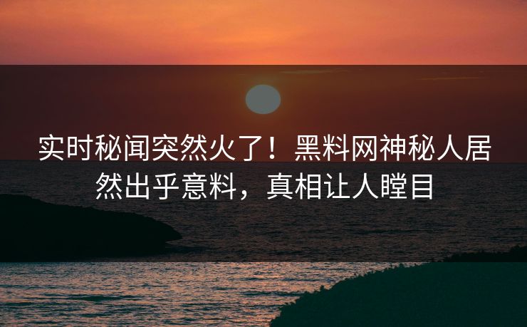 实时秘闻突然火了！黑料网神秘人居然出乎意料，真相让人瞠目