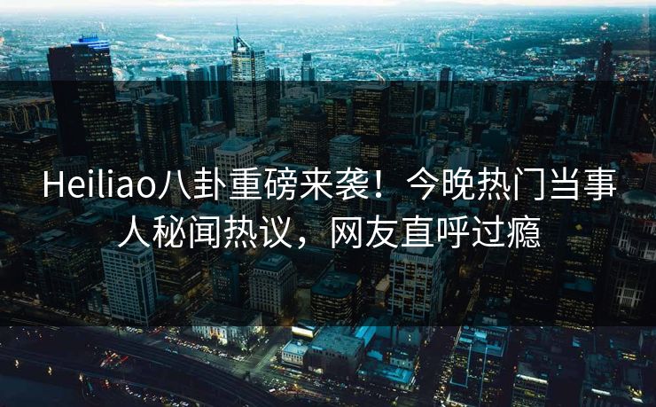 Heiliao八卦重磅来袭！今晚热门当事人秘闻热议，网友直呼过瘾