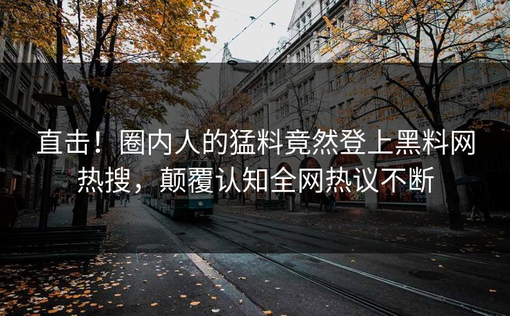 直击！圈内人的猛料竟然登上黑料网热搜，颠覆认知全网热议不断
