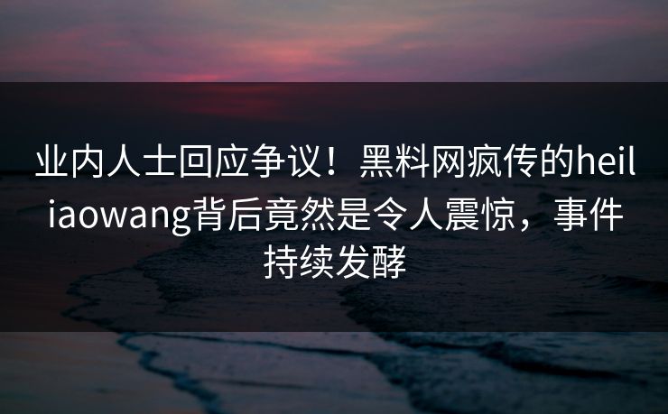 业内人士回应争议！黑料网疯传的heiliaowang背后竟然是令人震惊，事件持续发酵