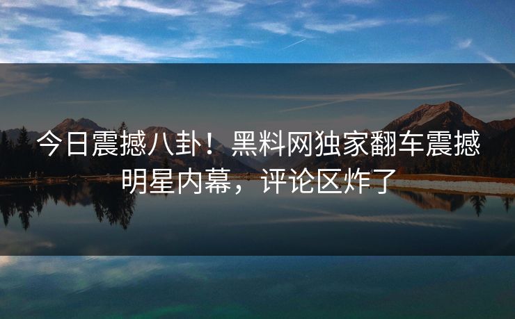 今日震撼八卦！黑料网独家翻车震撼明星内幕，评论区炸了