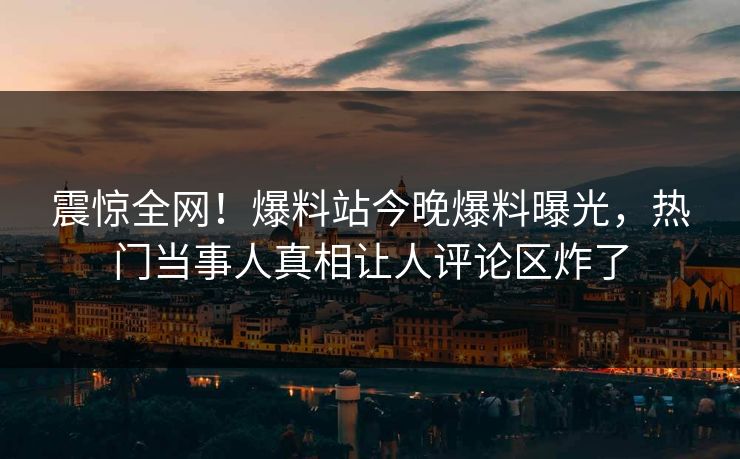 震惊全网！爆料站今晚爆料曝光，热门当事人真相让人评论区炸了