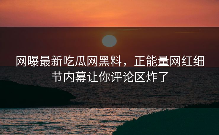 网曝最新吃瓜网黑料，正能量网红细节内幕让你评论区炸了