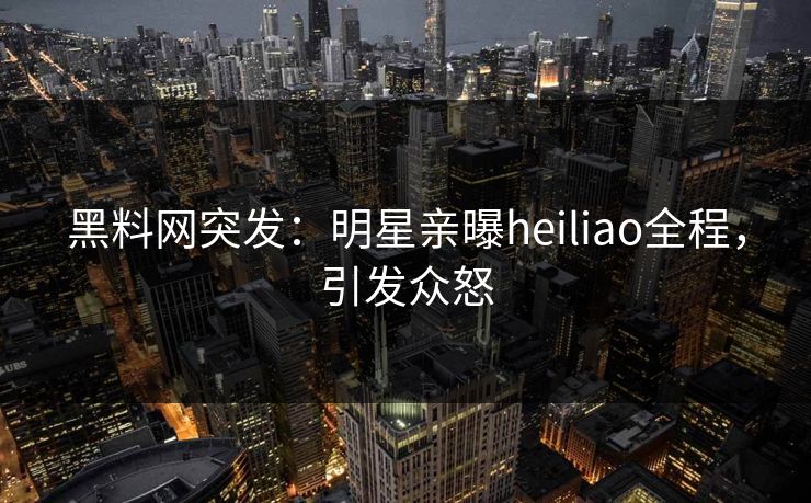黑料网突发：明星亲曝heiliao全程，引发众怒