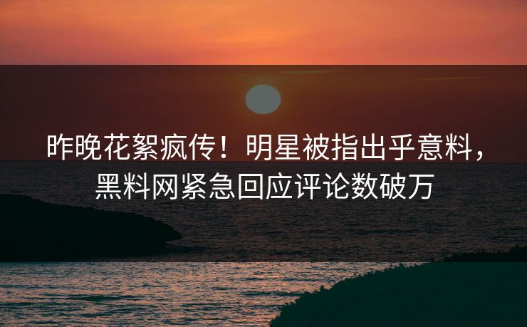 昨晚花絮疯传！明星被指出乎意料，黑料网紧急回应评论数破万