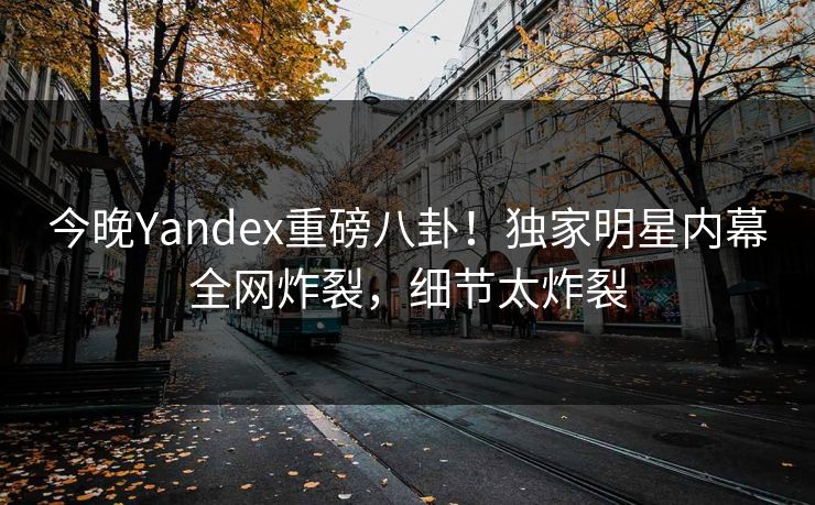 今晚Yandex重磅八卦！独家明星内幕全网炸裂，细节太炸裂