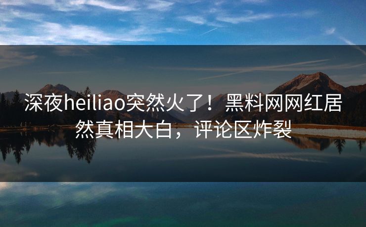 深夜heiliao突然火了！黑料网网红居然真相大白，评论区炸裂