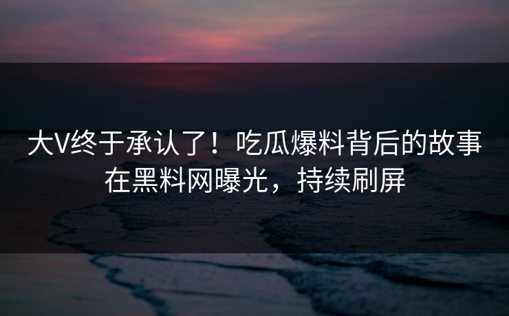 大V终于承认了！吃瓜爆料背后的故事在黑料网曝光，持续刷屏