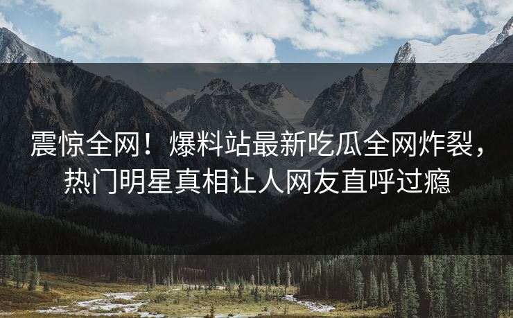 震惊全网！爆料站最新吃瓜全网炸裂，热门明星真相让人网友直呼过瘾