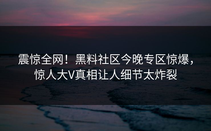 震惊全网！黑料社区今晚专区惊爆，惊人大V真相让人细节太炸裂
