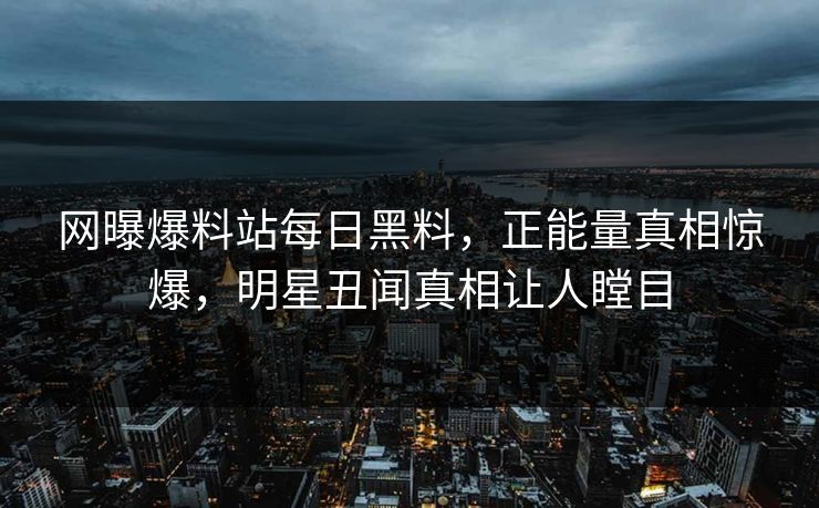 网曝爆料站每日黑料，正能量真相惊爆，明星丑闻真相让人瞠目