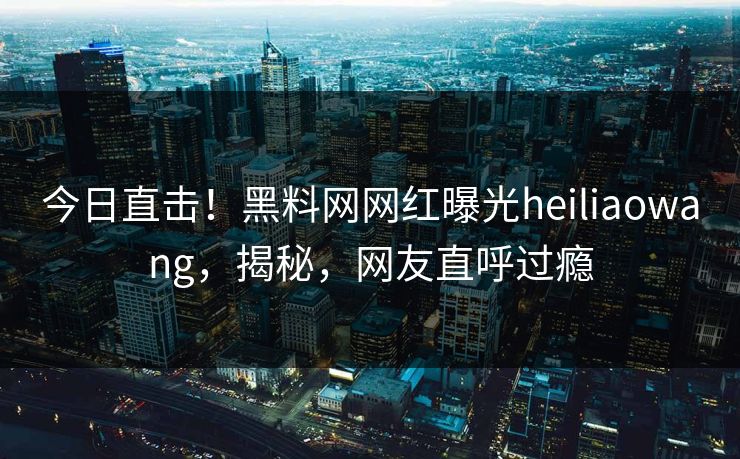 今日直击！黑料网网红曝光heiliaowang，揭秘，网友直呼过瘾