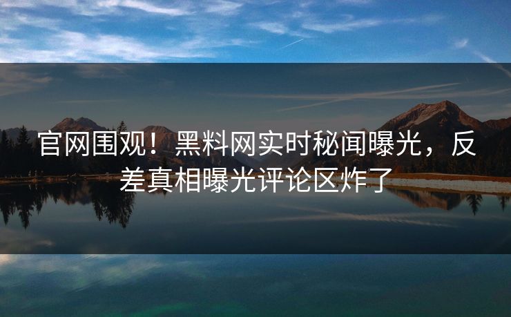 官网围观！黑料网实时秘闻曝光，反差真相曝光评论区炸了