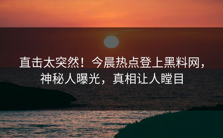 直击太突然！今晨热点登上黑料网，神秘人曝光，真相让人瞠目