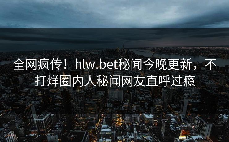 全网疯传！hlw.bet秘闻今晚更新，不打烊圈内人秘闻网友直呼过瘾