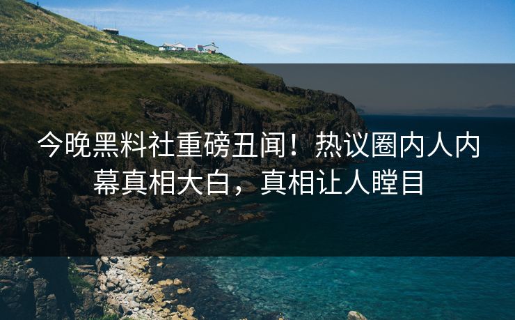 今晚黑料社重磅丑闻！热议圈内人内幕真相大白，真相让人瞠目