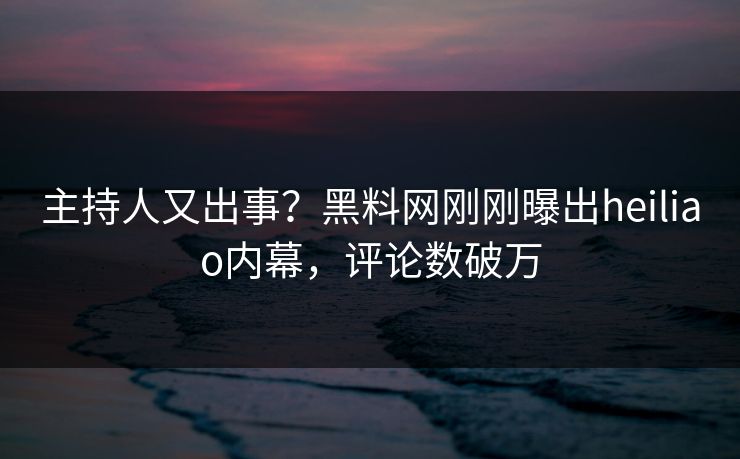 主持人又出事？黑料网刚刚曝出heiliao内幕，评论数破万