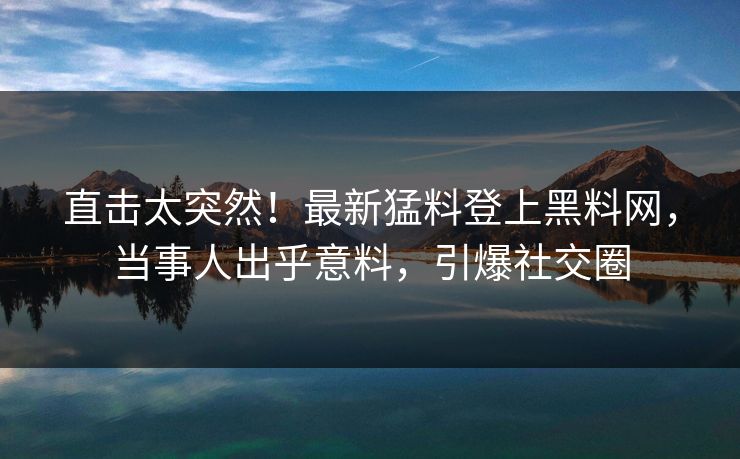 直击太突然！最新猛料登上黑料网，当事人出乎意料，引爆社交圈