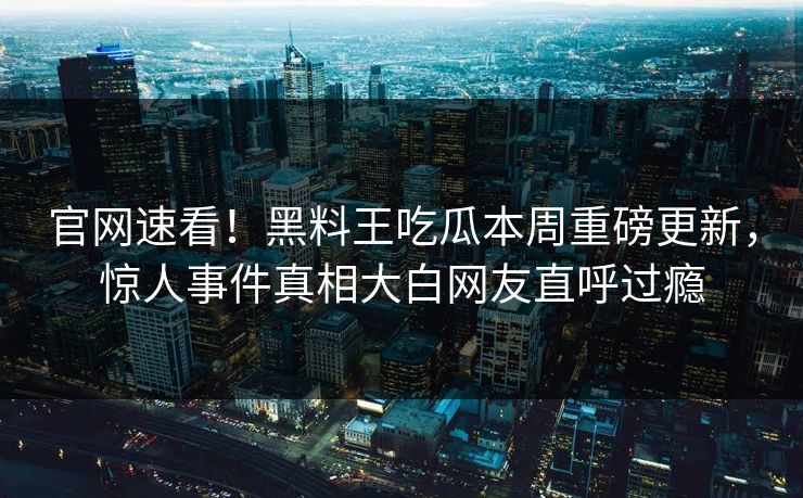 官网速看！黑料王吃瓜本周重磅更新，惊人事件真相大白网友直呼过瘾