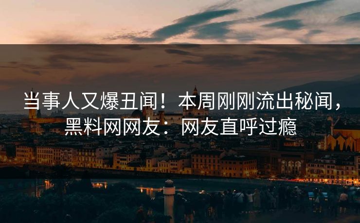 当事人又爆丑闻！本周刚刚流出秘闻，黑料网网友：网友直呼过瘾