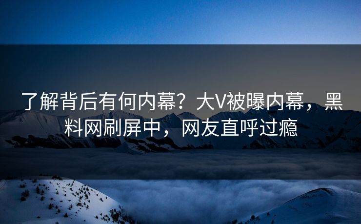 了解背后有何内幕？大V被曝内幕，黑料网刷屏中，网友直呼过瘾