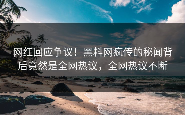 网红回应争议！黑料网疯传的秘闻背后竟然是全网热议，全网热议不断