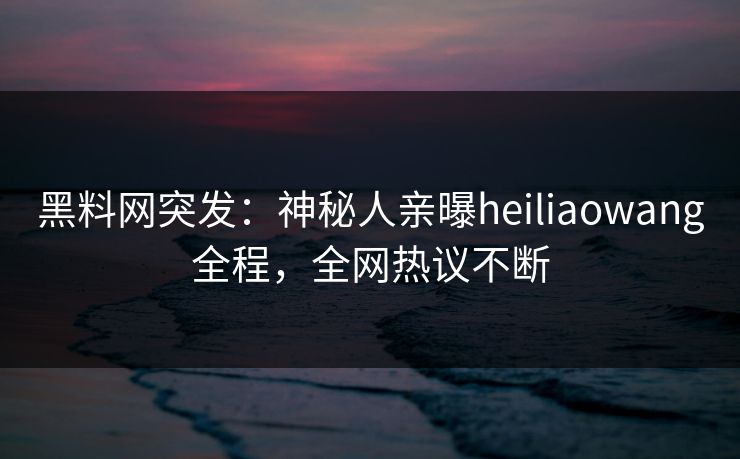黑料网突发：神秘人亲曝heiliaowang全程，全网热议不断
