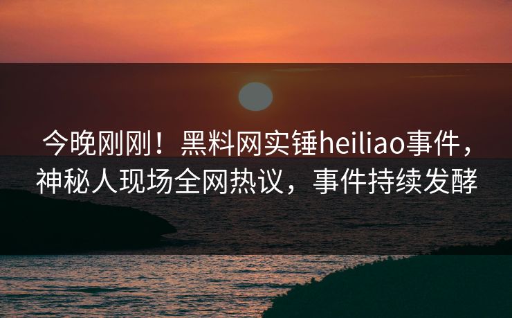 今晚刚刚！黑料网实锤heiliao事件，神秘人现场全网热议，事件持续发酵